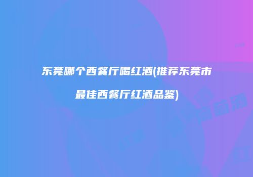 东莞哪个西餐厅喝红酒(推荐东莞市最佳西餐厅红酒品鉴)