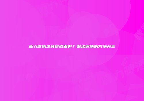 喜力啤酒怎样辨别真假？喝出假酒的方法分享