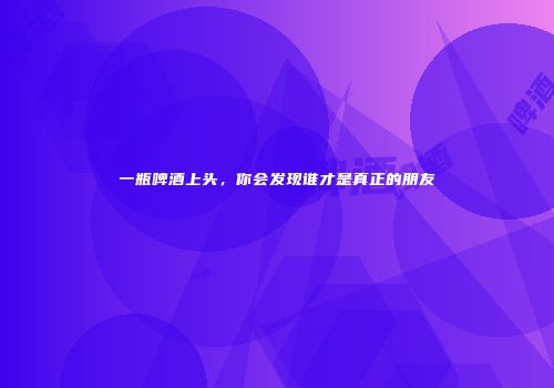 一瓶啤酒上头，你会发现谁才是真正的朋友