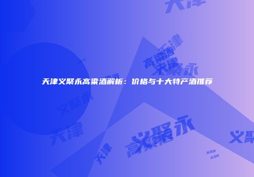 天津义聚永高粱酒解析：价格与十大特产酒推荐
