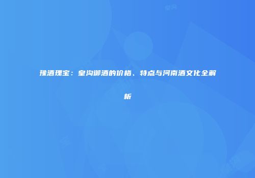 豫酒瑰宝：皇沟御酒的价格、特点与河南酒文化全解析