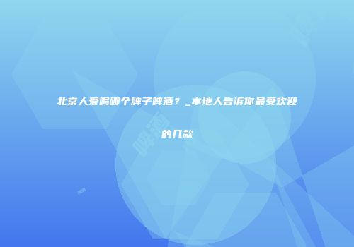 北京人爱喝哪个牌子啤酒？_本地人告诉你最受欢迎的几款