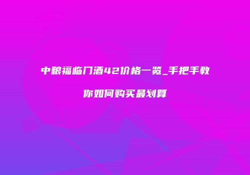 中粮福临门酒42价格一览_手把手教你如何购买最划算