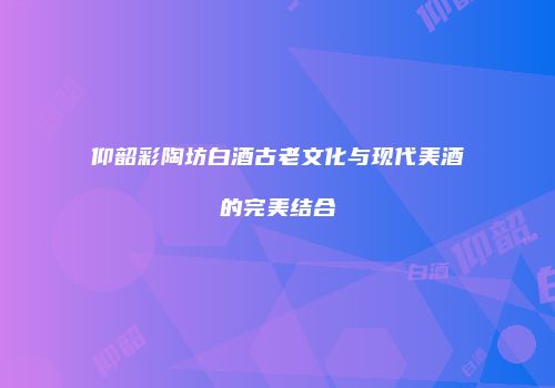 仰韶彩陶坊白酒古老文化与现代美酒的完美结合