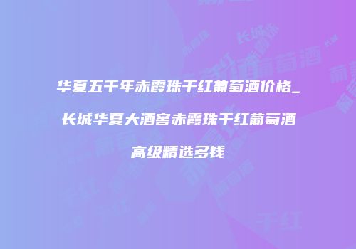 华夏五千年赤霞珠干红葡萄酒价格_长城华夏大酒窖赤霞珠干红葡萄酒高级精选多钱