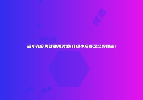 做小龙虾为啥要用啤酒(介绍小龙虾烹饪的秘密)