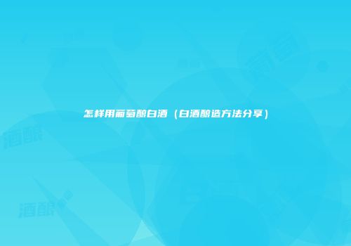 怎样用葡萄酿白酒（白酒酿造方法分享）