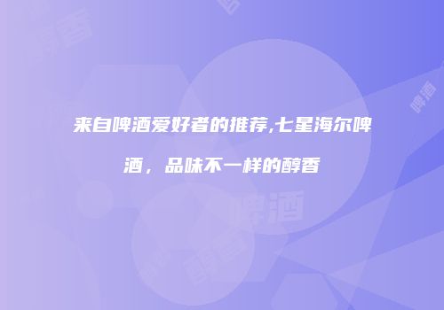 来自啤酒爱好者的推荐,七星海尔啤酒，品味不一样的醇香