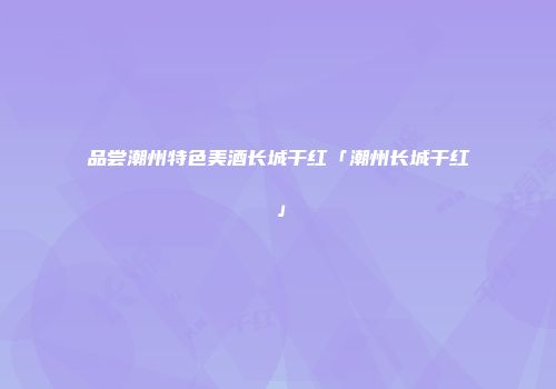 品尝潮州特色美酒长城干红「潮州长城干红」
