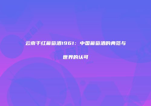 云南干红葡萄酒1961：中国葡萄酒的典范与世界的认可