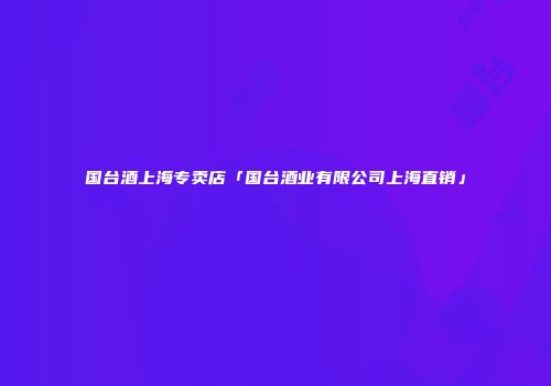 国台酒上海专卖店「国台酒业有限公司上海直销」