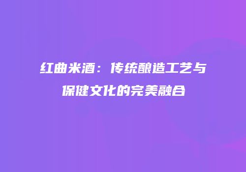 红曲米酒：传统酿造工艺与保健文化的完美融合