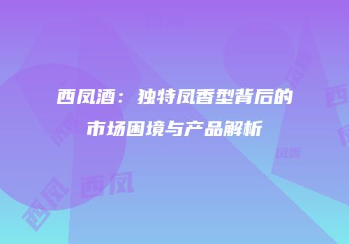 西凤酒：独特凤香型背后的市场困境与产品解析