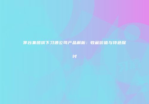 茅台集团旗下习酒公司产品解析：收藏价值与特色探讨