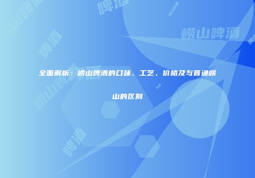 全面解析：崂山啤酒的口味、工艺、价格及与普通崂山的区别