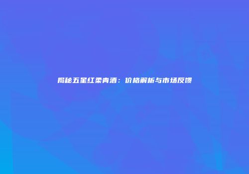 揭秘五星红柔青酒：价格解析与市场反馈