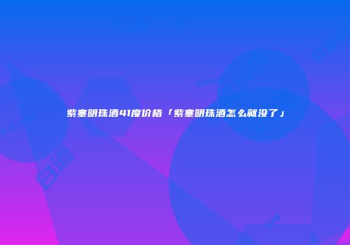 紫塞明珠酒41度价格「紫塞明珠酒怎么就没了」