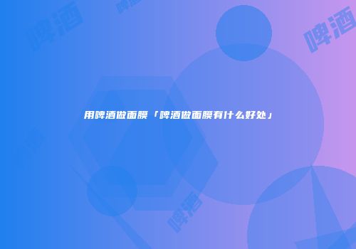 用啤酒做面膜「啤酒做面膜有什么好处」