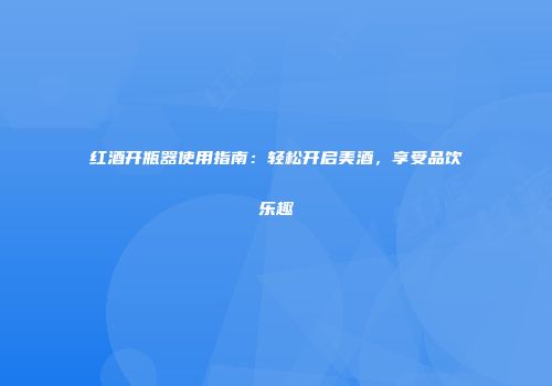 红酒开瓶器使用指南：轻松开启美酒，享受品饮乐趣