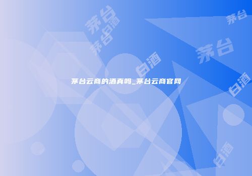 茅台云商的酒真吗_茅台云商官网