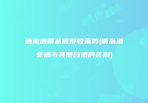 酒鬼酒精品值得收藏吗(精品酒鬼酒与其他白酒的区别)