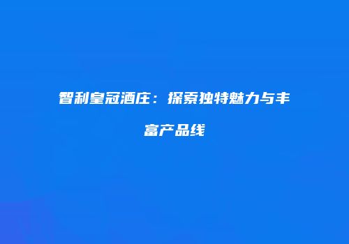 智利皇冠酒庄：探索独特魅力与丰富产品线