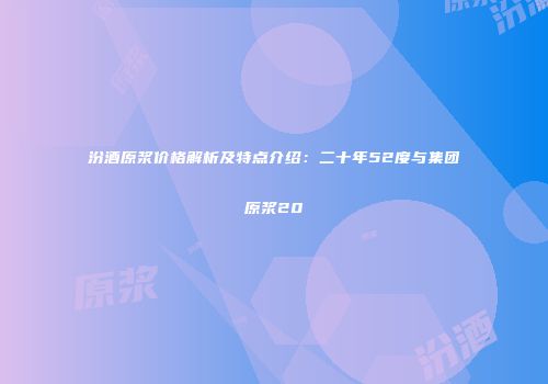 汾酒原浆价格解析及特点介绍：二十年52度与集团原浆20
