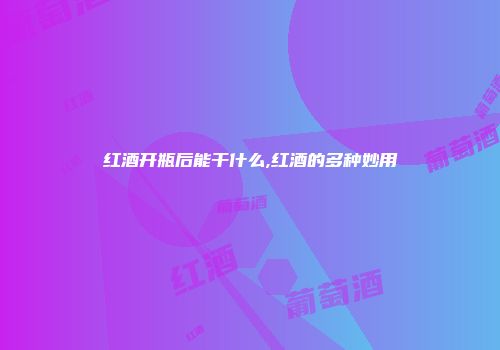 红酒开瓶后能干什么,红酒的多种妙用