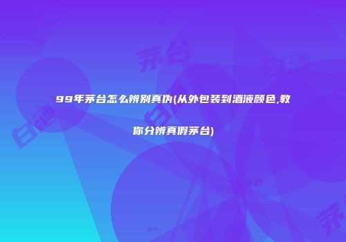 99年茅台怎么辨别真伪(从外包装到酒液颜色,教你分辨真假茅台)