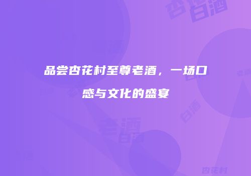 品尝杏花村至尊老酒，一场口感与文化的盛宴