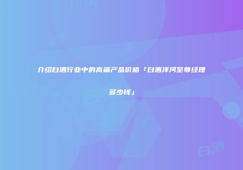 介绍白酒行业中的高端产品价格「白酒洋河至尊经理多少钱」