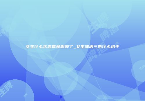 女生什么状态算是喝醉了_女生啤酒三瓶什么水平