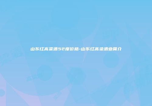 山东红高粱酒52度价格-山东红高梁酒业简介