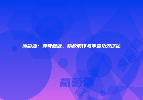 葡萄酒：传奇起源、精致制作与丰富功效探秘