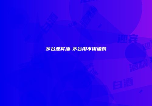 茅台迎宾酒-茅台用不用酒精