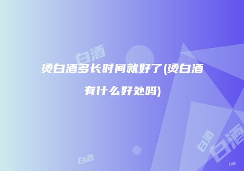 烫白酒多长时间就好了(烫白酒有什么好处吗)