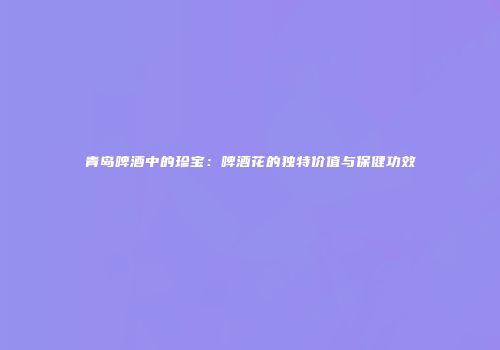 青岛啤酒中的珍宝：啤酒花的独特价值与保健功效