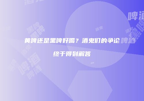 黄啤还是黑啤好喝？酒鬼们的争论终于得到解答