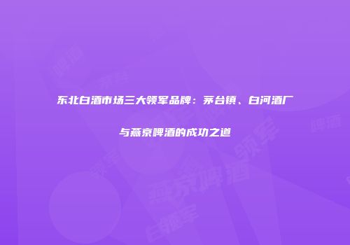 东北白酒市场三大领军品牌：茅台镇、白河酒厂与燕京啤酒的成功之道
