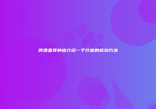啤酒麦芽种植介绍一个行业的成功方法