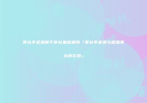 茅台不老酒属于茅台集团酒吗「茅台不老酒与国酒茅台的区别」
