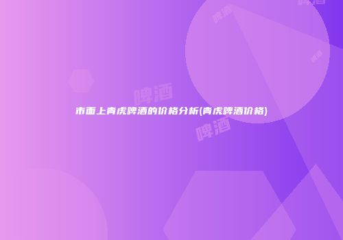 市面上青虎啤酒的价格分析(青虎啤酒价格)