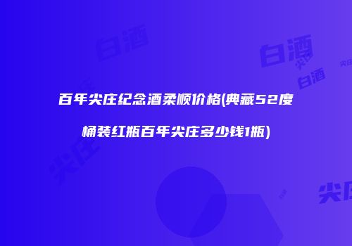 百年尖庄纪念酒柔顺价格(典藏52度桶装红瓶百年尖庄多少钱1瓶)