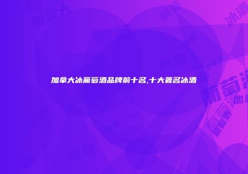 加拿大冰葡萄酒品牌前十名,十大著名冰酒
