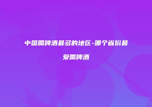 中国喝啤酒最多的地区-哪个省份最爱喝啤酒
