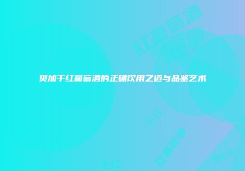 贝加干红葡萄酒的正确饮用之道与品鉴艺术
