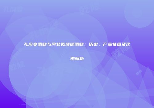 孔府宴酒业与河北乾隆御酒业：历史、产品特色及区别解析