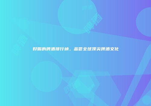 好喝的啤酒排行榜，品尝全球顶尖啤酒文化
