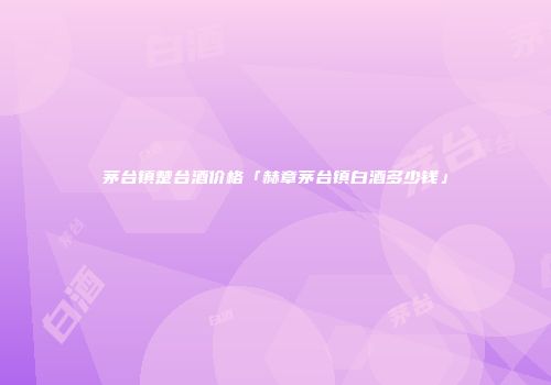 茅台镇楚台酒价格「赫章茅台镇白酒多少钱」