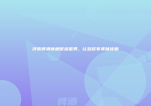 济南啤酒快速配送服务，让您尽享美味佳酿